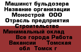 Машинст бульдозера › Название организации ­ Монострой, ООО › Отрасль предприятия ­ Строительство › Минимальный оклад ­ 20 000 - Все города Работа » Вакансии   . Томская обл.,Томск г.